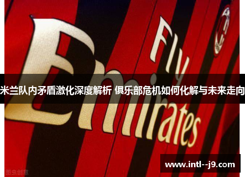 米兰队内矛盾激化深度解析 俱乐部危机如何化解与未来走向