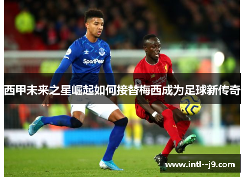 西甲未来之星崛起如何接替梅西成为足球新传奇 西甲未来之星崛起如何接替梅西成为足球新传奇