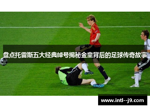 盘点托雷斯五大经典绰号揭秘金童背后的足球传奇故事