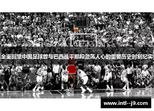 全面回望中国足球曾与巴西战平那段激荡人心的重要历史时刻纪实
