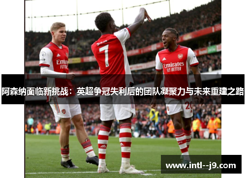 阿森纳面临新挑战:英超争冠失利后的团队凝聚力与未来重建之路 阿森纳面临新挑战:英超争冠失利后的团队凝聚力与未来重建之路