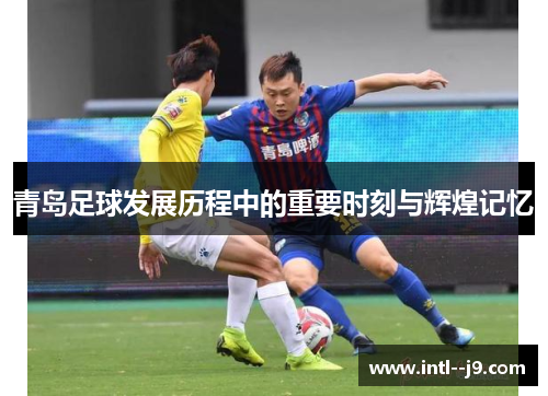 青岛足球发展历程中的重要时刻与辉煌记忆 青岛足球发展历程中的重要时刻与辉煌记忆