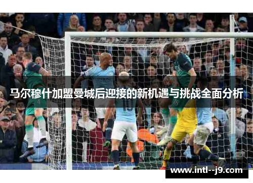 马尔穆什加盟曼城后迎接的新机遇与挑战全面分析