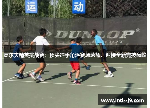 高尔夫精英挑战赛:顶尖选手角逐赛场荣耀,迎接全新竞技巅峰 高尔夫精英挑战赛:顶尖选手角逐赛场荣耀,迎接全新竞技巅峰