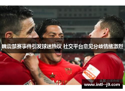 魏震禁赛事件引发球迷热议 社交平台意见分歧情绪激烈