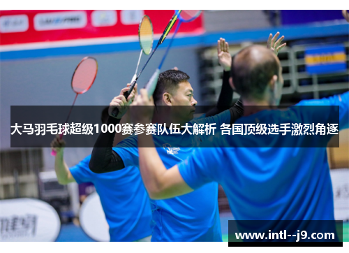 大马羽毛球超级1000赛参赛队伍大解析 各国顶级选手激烈角逐