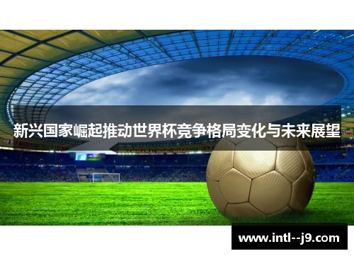 新兴国家崛起推动世界杯竞争格局变化与未来展望 新兴国家崛起推动世界杯竞争格局变化与未来展望