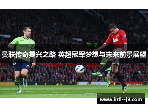 曼联传奇复兴之路 英超冠军梦想与未来前景展望 曼联传奇复兴之路 英超冠军梦想与未来前景展望
