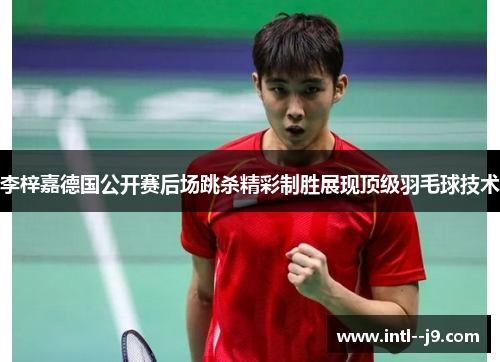 李梓嘉德国公开赛后场跳杀精彩制胜展现顶级羽毛球技术
