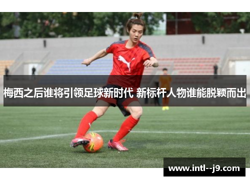 梅西之后谁将引领足球新时代 新标杆人物谁能脱颖而出 梅西之后谁将引领足球新时代 新标杆人物谁能脱颖而出
