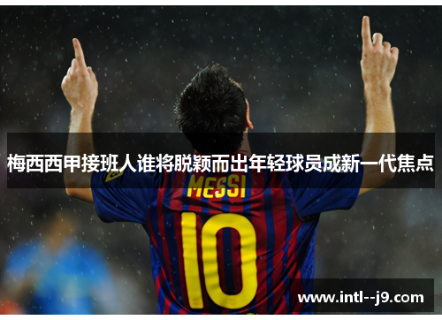 梅西西甲接班人谁将脱颖而出年轻球员成新一代焦点