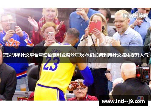 篮球明星社交平台互动热潮引发粉丝狂欢 他们如何利用社交媒体提升人气