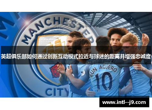 英超俱乐部如何通过创新互动模式拉近与球迷的距离并增强忠诚度 英超俱乐部如何通过创新互动模式拉近与球迷的距离并增强忠诚度