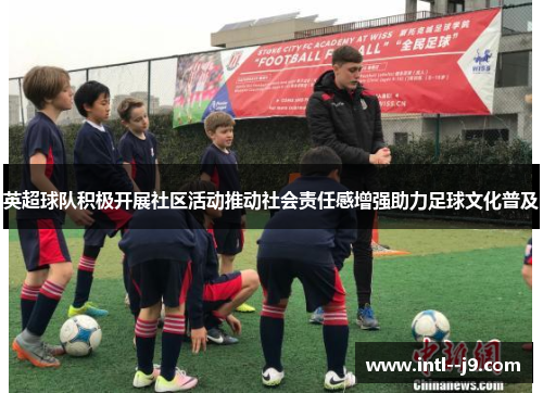 英超球队积极开展社区活动推动社会责任感增强助力足球文化普及 英超球队积极开展社区活动推动社会责任感增强助力足球文化普及