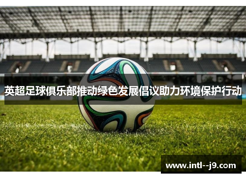 英超足球俱乐部推动绿色发展倡议助力环境保护行动