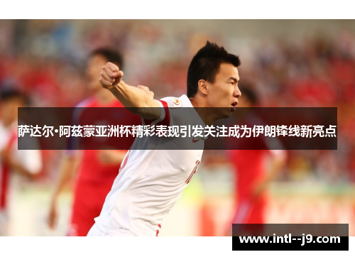 萨达尔·阿兹蒙亚洲杯精彩表现引发关注成为伊朗锋线新亮点