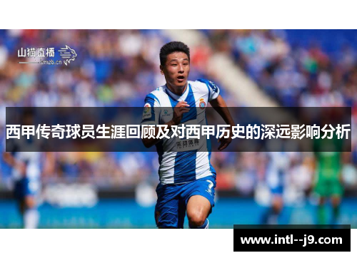 西甲传奇球员生涯回顾及对西甲历史的深远影响分析