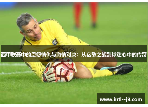 西甲联赛中的恩怨情仇与激情对决：从宿敌之战到球迷心中的传奇