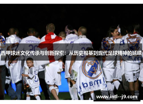 西甲球迷文化传承与创新探索：从历史根基到现代足球精神的延续