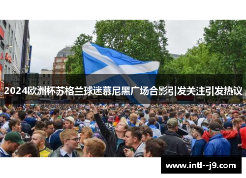 2024欧洲杯苏格兰球迷慕尼黑广场合影引发关注引发热议 2024欧洲杯苏格兰球迷慕尼黑广场合影引发关注引发热议