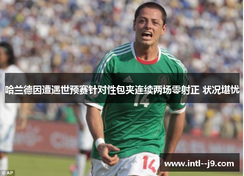 哈兰德因遭遇世预赛针对性包夹连续两场零射正 状况堪忧