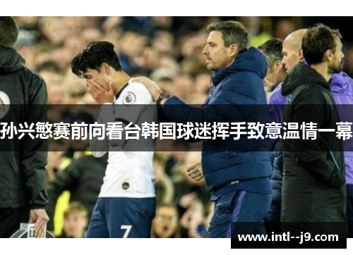孙兴慜赛前向看台韩国球迷挥手致意温情一幕 孙兴慜赛前向看台韩国球迷挥手致意温情一幕