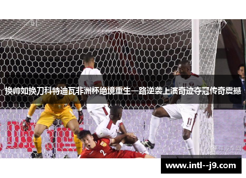 换帅如换刀科特迪瓦非洲杯绝境重生一路逆袭上演奇迹夺冠传奇震撼
