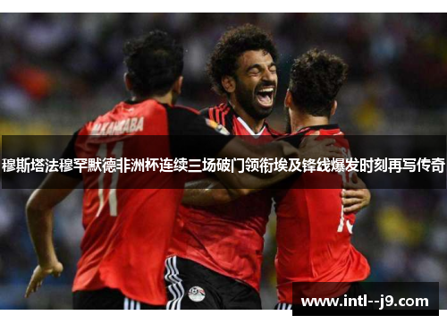 穆斯塔法穆罕默德非洲杯连续三场破门领衔埃及锋线爆发时刻再写传奇