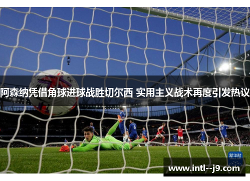 阿森纳凭借角球进球战胜切尔西 实用主义战术再度引发热议