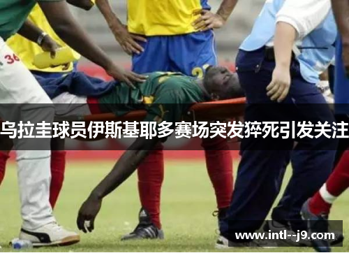 乌拉圭球员伊斯基耶多赛场突发猝死引发关注