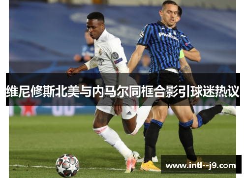 维尼修斯北美与内马尔同框合影引球迷热议 维尼修斯北美与内马尔同框合影引球迷热议