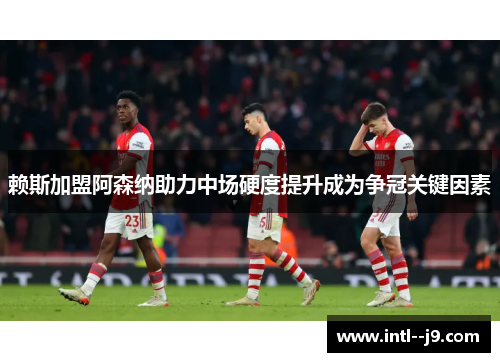 赖斯加盟阿森纳助力中场硬度提升成为争冠关键因素