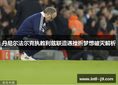 丹尼尔法尔克执教利兹联遭遇挫折梦想破灭解析