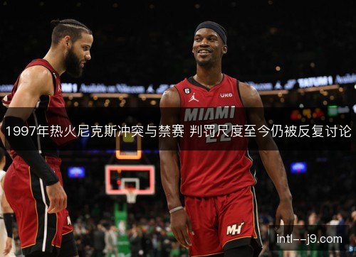 1997年热火尼克斯冲突与禁赛 判罚尺度至今仍被反复讨论